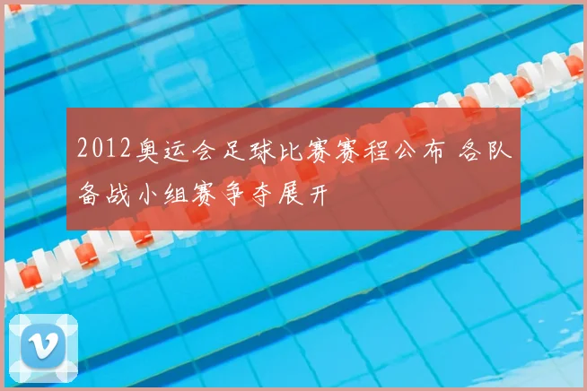 2012奥运会足球比赛赛程公布 各队备战小组赛争夺展开