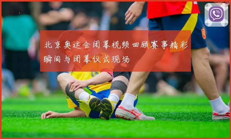 北京奥运会闭幕视频回顾赛事精彩瞬间与闭幕仪式现场