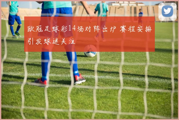 欧冠足球彩14场对阵出炉 赛程安排引发球迷关注
